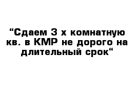 “Сдаем 3-х комнатную кв. в КМР не дорого на длительный срок“